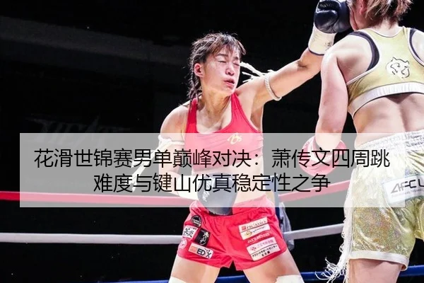 花滑世锦赛男单巅峰对决：萧传文四周跳难度与键山优真稳定性之争