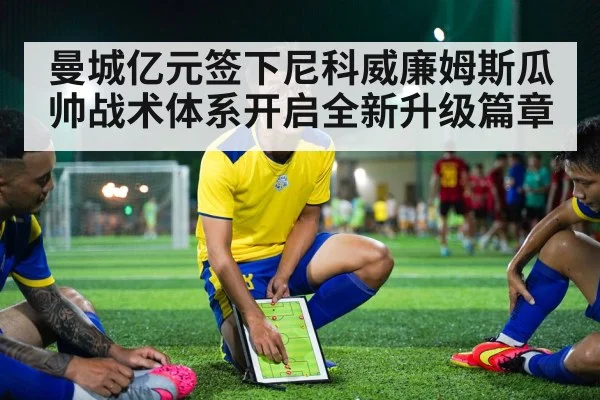 曼城亿元签下尼科威廉姆斯瓜帅战术体系开启全新升级篇章