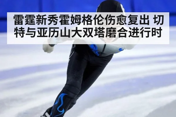 雷霆新秀霍姆格伦伤愈复出 切特与亚历山大双塔磨合进行时